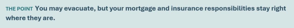 You may evacuate, but your mortgage and insurance responsibilities stay right where they are.